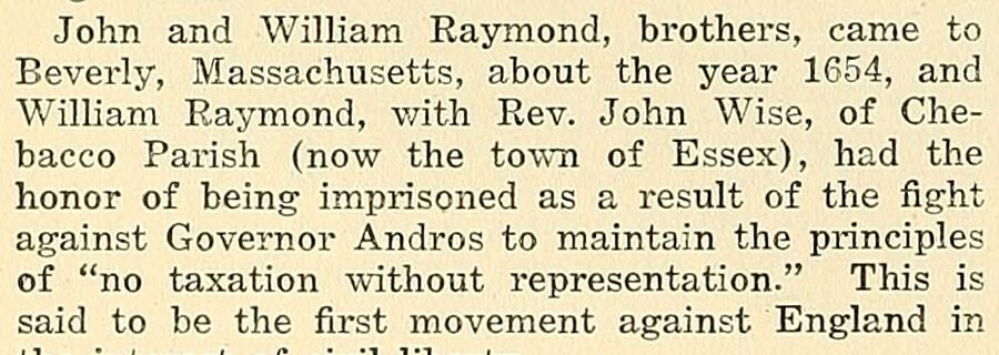John and William Raymond, brothers, came to Beverly, Massachusetts, about the year 1654, and William Raymond, with Rev. John Wise, of Chebacco Parish (now the town of Essex), had the honor of being imprisoned as a result of the fight against Governor Andros to maintain the principles of "no taxatio…